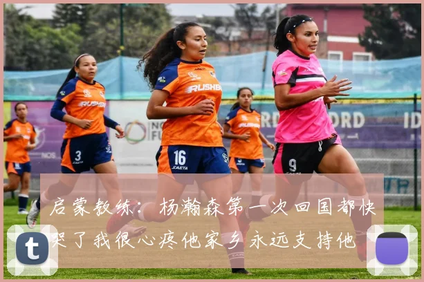 启蒙教练：杨瀚森第一次回国都快哭了我很心疼他家乡永远支持他