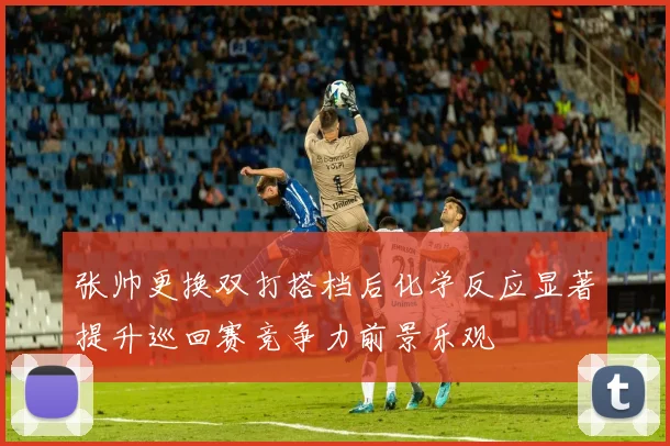 张帅更换双打搭档后化学反应显著提升巡回赛竞争力前景乐观