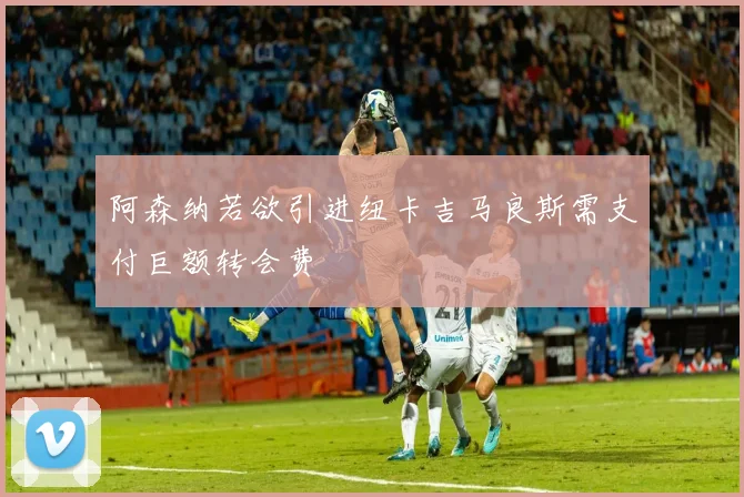 阿森纳若欲引进纽卡吉马良斯需支付巨额转会费