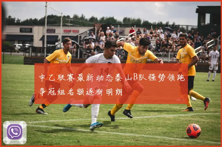 中乙联赛最新动态泰山B队强势领跑争冠组名额逐渐明朗