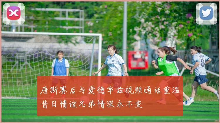 唐斯赛后与爱德华兹视频通话重温昔日情谊兄弟情深永不变