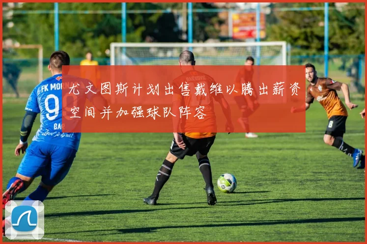 尤文图斯计划出售戴维以腾出薪资空间并加强球队阵容